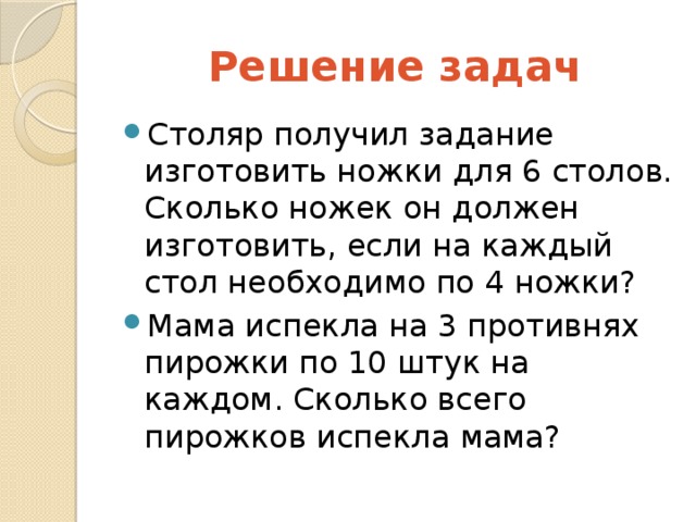 Решение  задач Столяр получил задание изготовить ножки для 6 столов. Сколько ножек он должен изготовить, если на каждый стол необходимо по 4 ножки? Мама испекла на 3 противнях пирожки по 10 штук на каждом. Сколько всего пирожков испекла мама? 