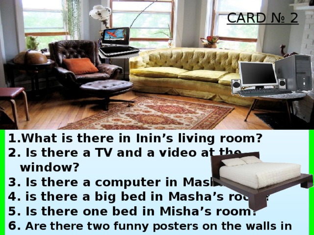 CARD № 2 What is there in Inin’s living room?  Is there a TV and a video at the window?  Is there a computer in Masha’s room?  is there a big bed in Masha’s room?  Is there one bed in Misha’s room?  Are there two funny posters on the walls in Misha’s room?  Is there a PlayStation under Misha’s bed? 