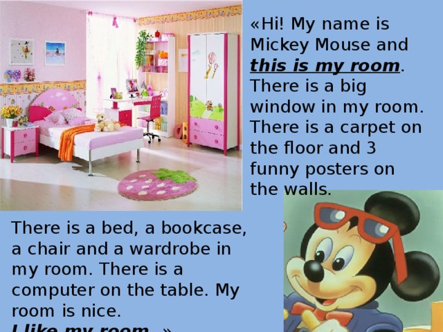 «Hi! My name is Mickey Mouse and this is my room . There is a big window in my room. There is a carpet on the floor and 3 funny posters on the walls.  There is a bed, a bookcase, a chair and a wardrobe in my room. There is a computer on the table. My room is nice. I like my room . » 
