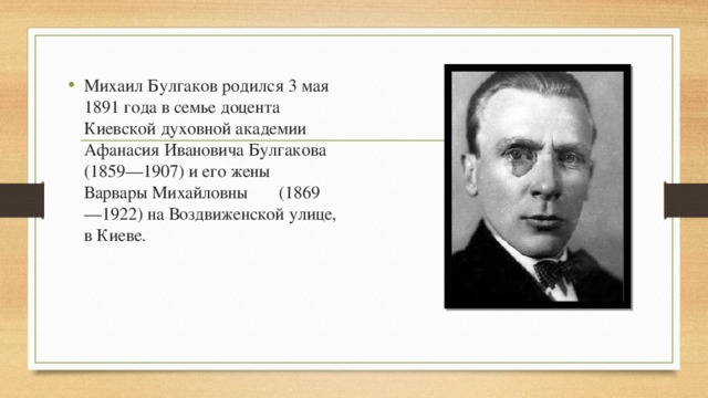 Михаил Булгаков родился 3 мая 1891 года в семье доцента Киевской духовной академии Афанасия Ивановича Булгакова (1859—1907) и его жены Варвары Михайловны (1869—1922) на Воздвиженской улице, в Киеве. 