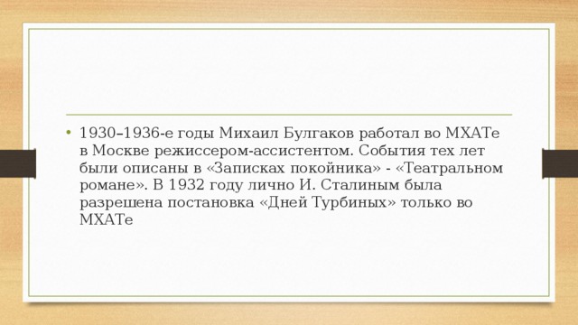 1930–1936-е годы Михаил Булгаков работал во МХАТе в Москве режиссером-ассистентом. События тех лет были описаны в «Записках покойника» - «Театральном романе». В 1932 году лично И. Сталиным была разрешена постановка «Дней Турбиных» только во МХАТе 