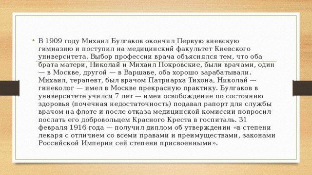 В 1909 году Михаил Булгаков окончил Первую киевскую гимназию и поступил на медицинский факультет Киевского университета. Выбор профессии врача объяснялся тем, что оба брата матери, Николай и Михаил Покровские, были врачами, один — в Москве, другой — в Варшаве, оба хорошо зарабатывали. Михаил, терапевт, был врачом Патриарха Тихона, Николай — гинеколог — имел в Москве прекрасную практику. Булгаков в университете учился 7 лет — имея освобождение по состоянию здоровья (почечная недостаточность) подавал рапорт для службы врачом на флоте и после отказа медицинской комиссии попросил послать его добровольцем Красного Креста в госпиталь. 31 февраля 1916 года — получил диплом об утверждении «в степени лекаря с отличием со всеми правами и преимуществами, законами Российской Империи сей степени присвоенными». 