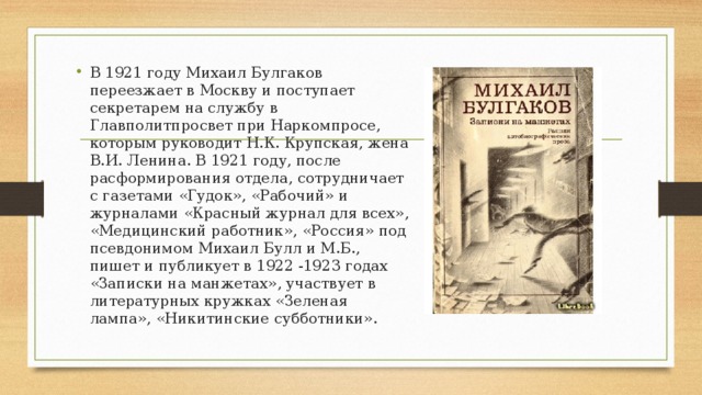 В 1921 году Михаил Булгаков переезжает в Москву и поступает секретарем на службу в Главполитпросвет при Наркомпросе, которым руководит Н.К. Крупская, жена В.И. Ленина. В 1921 году, после расформирования отдела, сотрудничает с газетами «Гудок», «Рабочий» и журналами «Красный журнал для всех», «Медицинский работник», «Россия» под псевдонимом Михаил Булл и М.Б., пишет и публикует в 1922 -1923 годах «Записки на манжетах», участвует в литературных кружках «Зеленая лампа», «Никитинские субботники». 