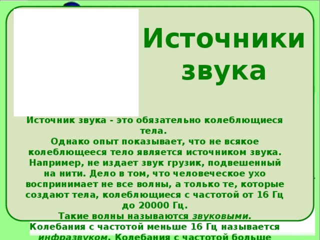 Источники звука Источник звука - это обязательно колеблющиеся тела. Однако опыт показывает, что не всякое колеблющееся тело является источником звука. Например, не издает звук грузик, подвешенный на нити. Дело в том, что человеческое ухо воспринимает не все волны, а только те, которые создают тела, колеблющиеся с частотой от 16 Гц до 20000 Гц.  Такие волны называются звуковыми. Колебания с частотой меньше 16 Гц называется инфразвуком. Колебания с частотой больше 20000 Гц называются ультразвуком. 