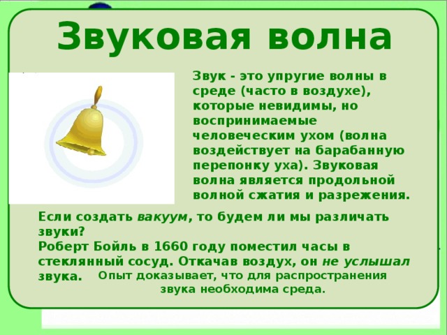 Звуковая волна Звук - это упругие волны в среде (часто в воздухе), которые невидимы, но воспринимаемые человеческим ухом (волна воздействует на барабанную перепонку уха). Звуковая волна является продольной волной сжатия и разрежения. Если создать вакуум , то будем ли мы различать звуки? Роберт Бойль в 1660 году поместил часы в стеклянный сосуд. Откачав воздух, он не услышал звука. Опыт доказывает, что для распространения звука необходима среда. 