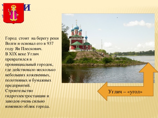 Углич Город стоит на берегу реки Волги и основал его в 937 году Ян Плескович. В XIX веке Углич превратился в провинциальный городок, где действовало несколько небольших кожевенных, полотняных и бумажных предприятий. Строительство гидроэлектростанции и заводов очень сильно изменило облик города. Углич – «угол» 