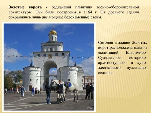 Золотые ворота - редчайший памятник военно-оборонительной архитектуры. Они были построены в 1164 г. От древнего здания сохранились лишь две мощные белокаменные стены. Сегодня в здании Золотых ворот расположена одна из экспозиций Владимиро-Суздальского историко-архитектурного и худо-жественного музея-запо-ведника. 