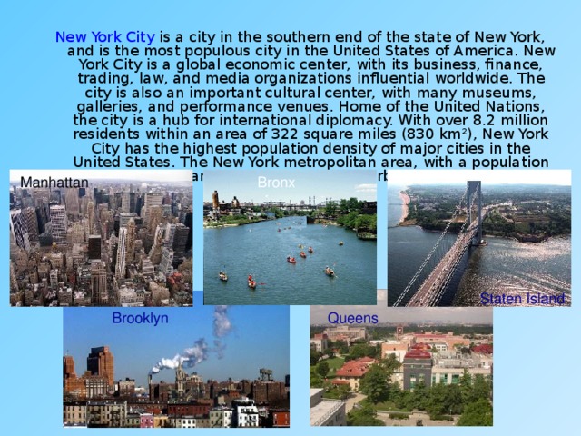 New York City is a city in the southern end of the state of New York, and is the most populous city in the United States of America. New York City is a global economic center, with its business, finance, trading, law, and media organizations influential worldwide. The city is also an important cultural center, with many museums, galleries, and performance venues. Home of the United Nations, the city is a hub for international diplomacy. With over 8.2 million residents within an area of 322 square miles (830 km²), New York City has the highest population density of major cities in the United States. The New York metropolitan area, with a population of 18.8 million, ranks among the largest urban areas in the world. Manhattan Bronx Bronx Staten Island Brooklyn Queens 