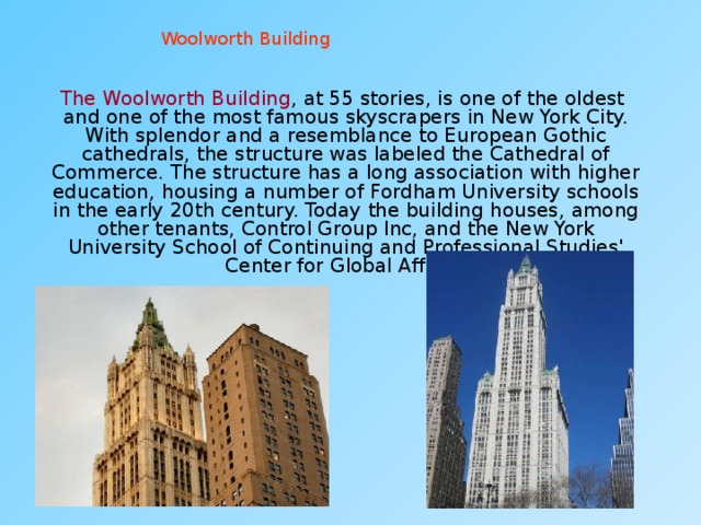 Woolworth Building  The Woolworth Building , at 55 stories, is one of the oldest and one of the most famous skyscrapers in New York City. With splendor and a resemblance to European Gothic cathedrals, the structure was labeled the Cathedral of Commerce. The structure has a long association with higher education, housing a number of Fordham University schools in the early 20th century. Today the building houses, among other tenants, Control Group Inc, and the New York University School of Continuing and Professional Studies' Center for Global Affairs. 