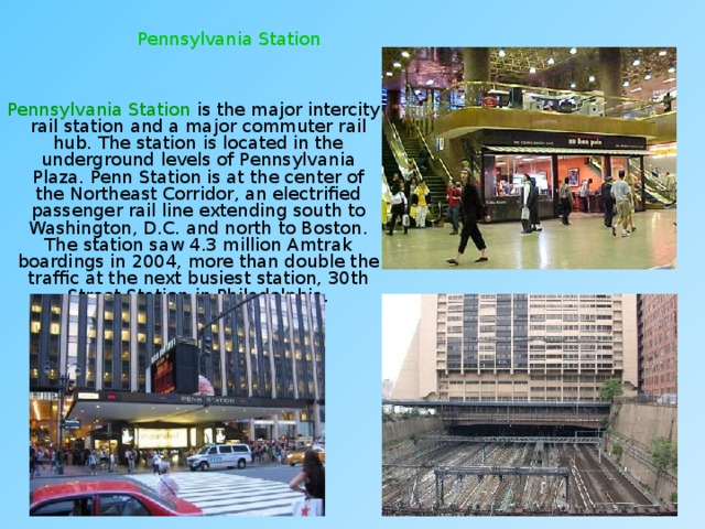 Pennsylvania Station  Pennsylvania Station is the major intercity rail station and a major commuter rail hub. The station is located in the underground levels of Pennsylvania Plaza. Penn Station is at the center of the Northeast Corridor, an electrified passenger rail line extending south to Washington, D.C. and north to Boston. The station saw 4.3 million Amtrak boardings in 2004, more than double the traffic at the next busiest station, 30th Street Station in Philadelphia. 