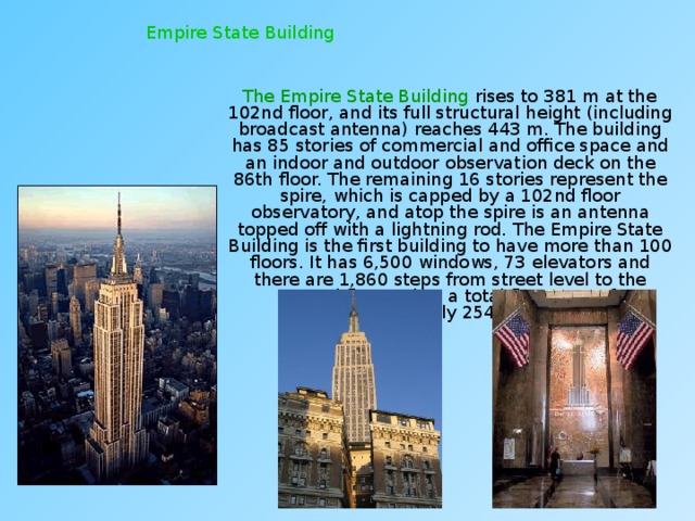 Empire State Building  The Empire State Building rises to 381 m at the 102nd floor, and its full structural height (including broadcast antenna) reaches 443 m. The building has 85 stories of commercial and office space and an indoor and outdoor observation deck on the 86th floor. The remaining 16 stories represent the spire, which is capped by a 102nd floor observatory, and atop the spire is an antenna topped off with a lightning rod. The Empire State Building is the first building to have more than 100 floors. It has 6,500 windows, 73 elevators and there are 1,860 steps from street level to the 102nd floor. It has a total floor area of approximately 254,000 m². 