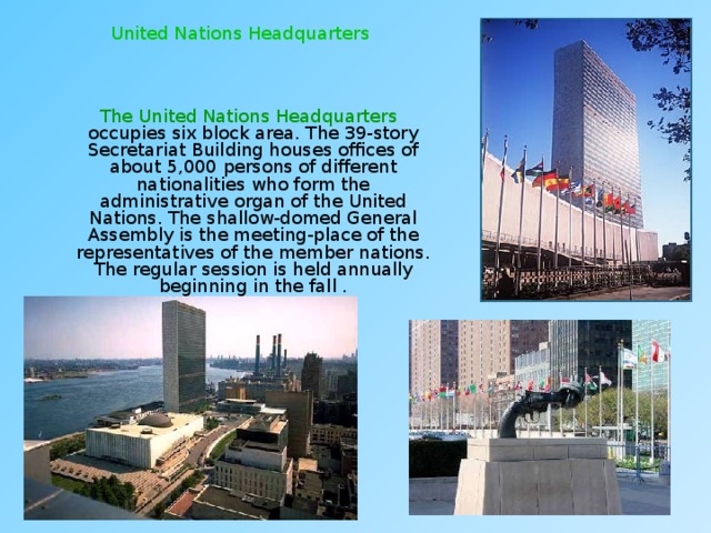United Nations Headquarters  The United Nations Headquarters occupies six block area. The 39-story Secretariat Building houses offices of about 5,000 persons of different nationalities who form the administrative organ of the United Nations. The shallow-domed General Assembly is the meeting-place of the representatives of the member nations. The regular session is held annually beginning in the fall . 
