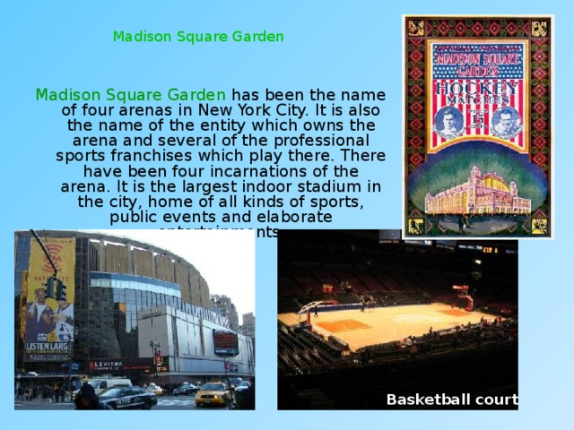Madison Square Garden Madison Square Garden has been the name of four arenas in New York City. It is also the name of the entity which owns the arena and several of the professional sports franchises which play there. There have been four incarnations of the arena. It is the largest indoor stadium in the city, home of all kinds of sports, public events and elaborate entertainments. Basketball court 