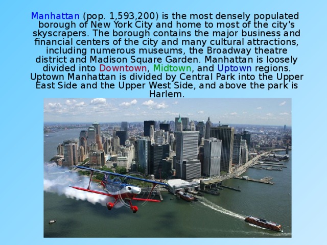  Manhattan (pop. 1,593,200) is the most densely populated borough of New York City and home to most of the city's skyscrapers. The borough contains the major business and financial centers of the city and many cultural attractions, including numerous museums, the Broadway theatre district and Madison Square Garden. Manhattan is loosely divided into Downtown , Midtown , and Uptown regions. Uptown Manhattan is divided by Central Park into the Upper East Side and the Upper West Side, and above the park is Harlem. 