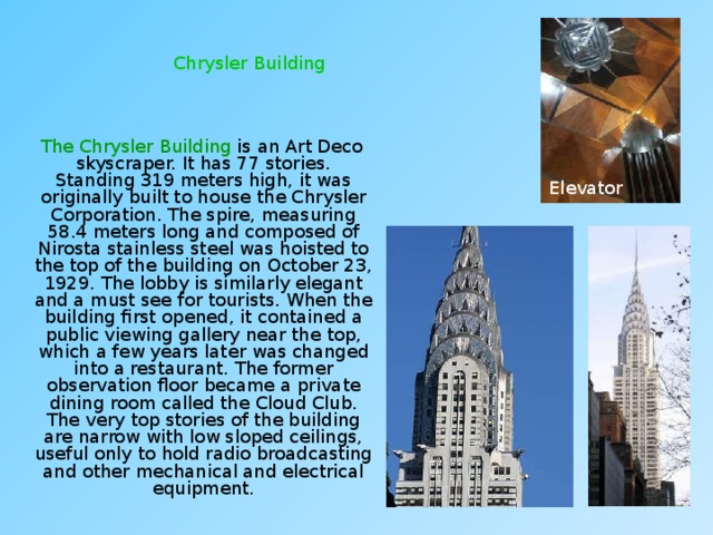 Chrysler Building  The Chrysler Building is an Art Deco skyscraper. It has 77 stories. Standing 319 meters high, it was originally built to house the Chrysler Corporation. The spire, measuring 58.4 meters long and composed of Nirosta stainless steel was hoisted to the top of the building on October 23, 1929. The lobby is similarly elegant and a must see for tourists. When the building first opened, it contained a public viewing gallery near the top, which a few years later was changed into a restaurant. The former observation floor became a private dining room called the Cloud Club. The very top stories of the building are narrow with low sloped ceilings, useful only to hold radio broadcasting and other mechanical and electrical equipment. Elevator 