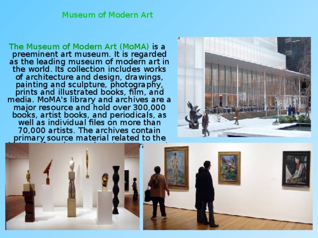 Museum of Modern Art  The Museum of Modern Art (MoMA) is a preeminent art museum. It is regarded as the leading museum of modern art in the world. Its collection includes works of architecture and design, drawings, painting and sculpture, photography, prints and illustrated books, film, and media. MoMA's library and archives are a major resource and hold over 300,000 books, artist books, and periodicals, as well as individual files on more than 70,000 artists. The archives contain primary source material related to the history of modern and contemporary art. 