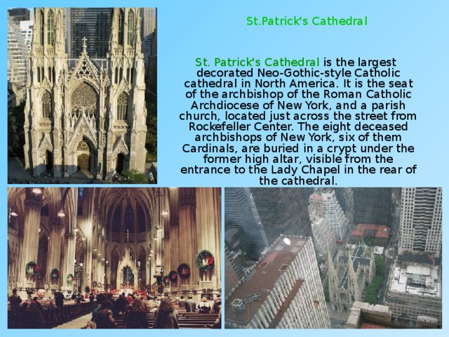 St.Patrick's Cathedral  St. Patrick's Cathedral is the largest decorated Neo-Gothic-style Catholic cathedral in North America. It is the seat of the archbishop of the Roman Catholic Archdiocese of New York, and a parish church, located just across the street from Rockefeller Center. The eight deceased archbishops of New York, six of them Cardinals, are buried in a crypt under the former high altar, visible from the entrance to the Lady Chapel in the rear of the cathedral. 