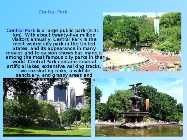 Central Park  Central Park is a large public park (3.41 km). With about twenty-five million visitors annually, Central Park is the most visited city park in the United States, and its appearance in many movies and television shows has made it among the most famous city parks in the world. Central Park contains several artificial lakes, extensive walking tracks, two ice-skating rinks, a wildlife sanctuary, and grassy areas and playgrounds for children. The park is a popular oasis for migrating birds. 