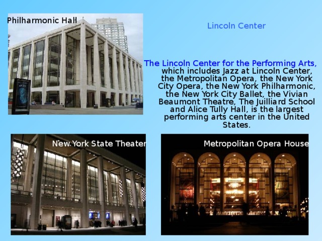 Philharmonic Hall Lincoln Center The Lincoln Center for the Performing Arts, which includes Jazz at Lincoln Center, the Metropolitan Opera, the New York City Opera, the New York Philharmonic, the New York City Ballet, the Vivian Beaumont Theatre, The Juilliard School and Alice Tully Hall, is the largest performing arts center in the United States. New York State Theater Metropolitan Opera House 