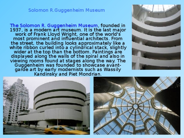 Solomon R.Guggenheim Museum  The Solomon R. Guggenheim Museum , founded in 1937, is a modern art museum. It is the last major work of Frank Lloyd Wright, one of the world's most prominent and influential architects. From the street, the building looks approximately like a white ribbon curled into a cylindrical stack, slightly wider at the top than the bottom. Paintings are displayed along the walls of the spiral and also in viewing rooms found at stages along the way. The Guggenheim was founded to showcase avant-garde art by early modernists such as Wassily Kandinsky and Piet Mondrian. 