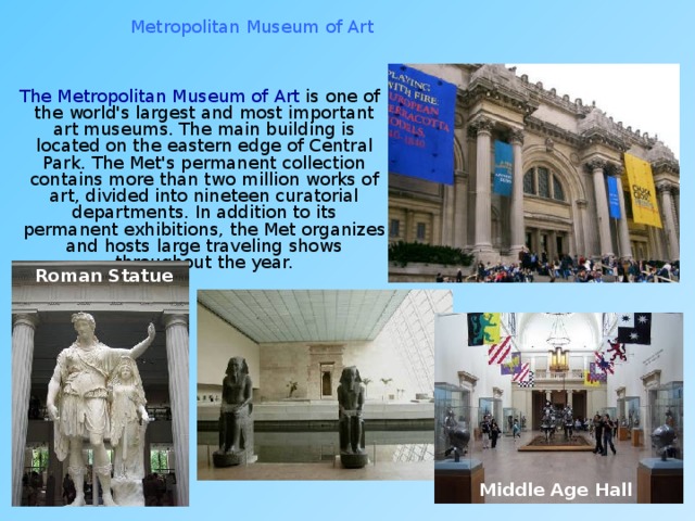 Metropolitan Museum of Art  The Metropolitan Museum of Art is one of the world's largest and most important art museums. The main building is located on the eastern edge of Central Park. The Met's permanent collection contains more than two million works of art, divided into nineteen curatorial departments. In addition to its permanent exhibitions, the Met organizes and hosts large traveling shows throughout the year. Roman Statue Middle Age Hall 