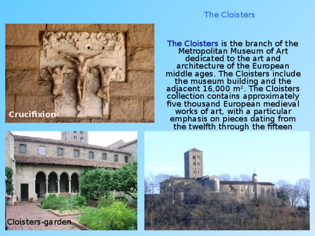 The Cloisters  The Cloisters is the branch of the Metropolitan Museum of Art dedicated to the art and architecture of the European middle ages. The Cloisters include the museum building and the adjacent 16,000 m². The Cloisters collection contains approximately five thousand European medieval works of art, with a particular emphasis on pieces dating from the twelfth through the fifteen centuries. Crucifixion Cloisters-garden 
