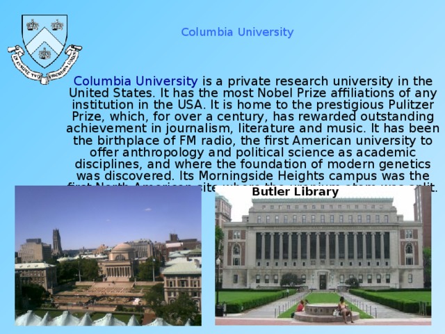 Columbia University  Columbia University is a private research university in the United States. It has the most Nobel Prize affiliations of any institution in the USA. It is home to the prestigious Pulitzer Prize, which, for over a century, has rewarded outstanding achievement in journalism, literature and music. It has been the birthplace of FM radio, the first American university to offer anthropology and political science as academic disciplines, and where the foundation of modern genetics was discovered. Its Morningside Heights campus was the first North American site where the uranium atom was split. Butler Library 