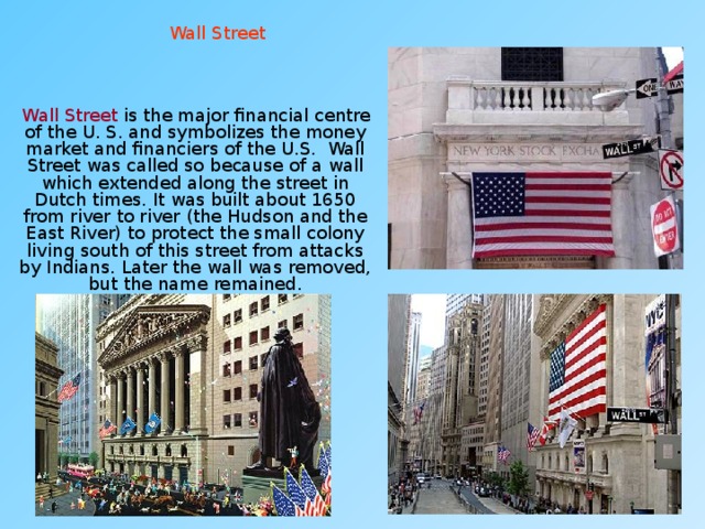Wall Street  Wall Street is the major financial centre of the U. S. and symbolizes the money market and financiers of the U.S. Wall Street was called so because of a wall which extended along the street in Dutch times. It was built about 1650 from river to river (the Hudson and the East River) to protect the small colony living south of this street from attacks by Indians. Later the wall was removed, but the name remained. 