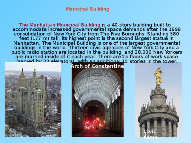 Manicipal Building  The Manhattan Municipal Building is a 40-story building built to accommodate increased governmental space demands after the 1898 consolidation of New York City from The Five Boroughs. Standing 580 feet (177 m) tall, its highest point is the second largest statue in Manhattan. The Municipal Building is one of the largest governmental buildings in the world. Thirteen civic agencies of New York City and a public radio station are located in the building, and 28,000 New Yorkers are married inside of it each year. There are 25 floors of work space (served by 33 elevators), with an additional 15 stories in the tower. Arch of Constantine Civic Fame 