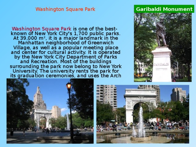 Garibaldi Monument Washington Square Park  Washington Square Park is one of the best-known of New York City's 1,700 public parks. At 39,000 m², it is a major landmark in the Manhattan neighborhood of Greenwich Village, as well as a popular meeting place and center for cultural activity. It is operated by the New York City Department of Parks and Recreation. Most of the buildings surrounding the park now belong to New York University. The university rents the park for its graduation ceremonies, and uses the Arch as a symbol. 