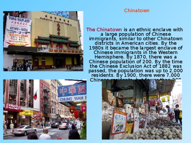 Chinatown  The Chinatown  is an ethnic enclave with a large population of Chinese immigrants, similar to other Chinatown districts in American cities. By the 1980s it became the largest enclave of Chinese immigrants in the Western Hemisphere. By 1870, there was a Chinese population of 200. By the time the Chinese Exclusion Act of 1882 was passed, the population was up to 2,000 residents. By 1900, there were 7,000 Chinese residents, but fewer than 200 Chinese women. 