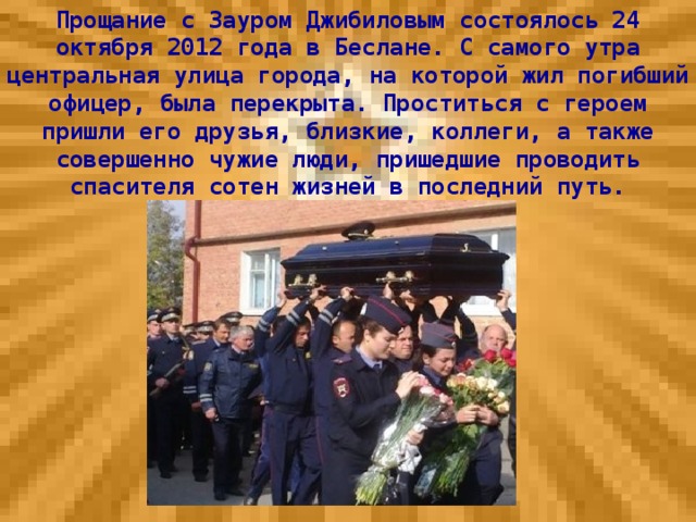 Прощание с Зауром Джибиловым состоялось 24 октября 2012 года в Беслане. С самого утра центральная улица города, на которой жил погибший офицер, была перекрыта. Проститься с героем пришли его друзья, близкие, коллеги, а также совершенно чужие люди, пришедшие проводить спасителя сотен жизней в последний путь.