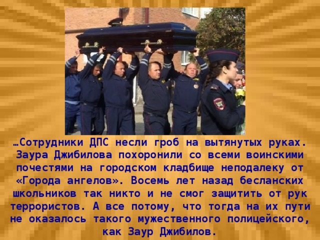 … Сотрудники ДПС несли гроб на вытянутых руках. Заура Джибилова похоронили со всеми воинскими почестями на городском кладбище неподалеку от «Города ангелов». Восемь лет назад бесланских школьников так никто и не смог защитить от рук террористов. А все потому, что тогда на их пути не оказалось такого мужественного полицейского, как Заур Джибилов.