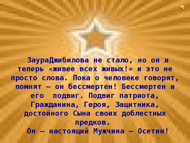 ЗаураДжибилова не стало, но он и теперь «живее всех живых!» и это не просто слова. Пока о человеке говорят, помнят – он бессмертен! Бессмертен и его подвиг. Подвиг патриота, Гражданина, Героя, Защитника, достойного Сына своих доблестных предков. Он – настоящий Мужчина – Осетин!