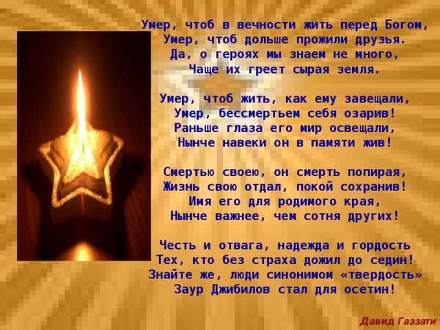 Умер, чтоб в вечности жить перед Богом,  Умер, чтоб дольше прожили друзья.  Да, о героях мы знаем не много,  Чаще их греет сырая земля.   Умер, чтоб жить, как ему завещали,  Умер, бессмертьем себя озарив!  Раньше глаза его мир освещали,  Нынче навеки он в памяти жив!   Смертью своею, он смерть попирая,  Жизнь свою отдал, покой сохранив!  Имя его для родимого края,  Нынче важнее, чем сотня других!   Честь и отвага, надежда и гордость  Тех, кто без страха дожил до седин!  Знайте же, люди синонимом «твердость»  Заур Джибилов стал для осетин!   Давид Газзати