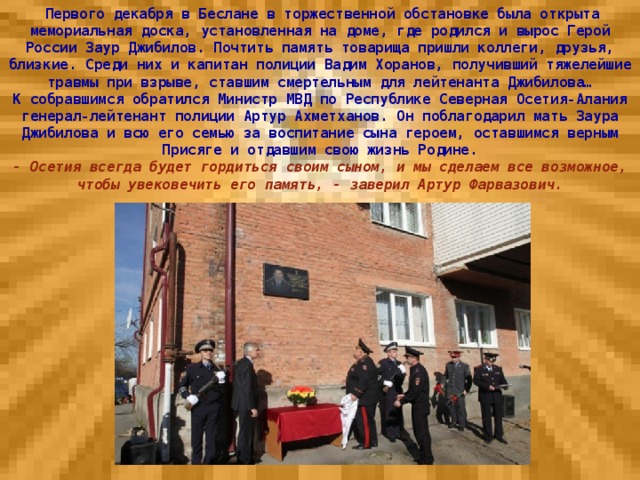 Первого декабря в Беслане в торжественной обстановке была открыта мемориальная доска, установленная на доме, где родился и вырос Герой России Заур Джибилов. Почтить память товарища пришли коллеги, друзья, близкие. Среди них и капитан полиции Вадим Хоранов, получивший тяжелейшие травмы при взрыве, ставшим смертельным для лейтенанта Джибилова… К собравшимся обратился Министр МВД по Республике Северная Осетия-Алания генерал-лейтенант полиции Артур Ахметханов. Он поблагодарил мать Заура Джибилова и всю его семью за воспитание сына героем, оставшимся верным Присяге и отдавшим свою жизнь Родине. - Осетия всегда будет гордиться своим сыном, и мы сделаем все возможное, чтобы увековечить его память, - заверил Артур Фарвазович.