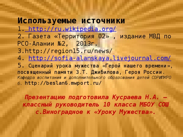 Используемые источники 1.  http://ru.wikipedia.org/ 2. Газета «Территория 02» , издание МВД по РСО-Алании №2, 2013г. 3.http://region15.ru/news/ 4. http://sofia-alanskaya.livejournal.com / 5. Сценарий урока мужества «Герой нашего времени», посвященный памяти З.Т. Джибилова, Героя России. Кафедра воспитания и дополнительного образования детей СОРИПКРО 6. http://beslan6.mwport.ru/ Презентацию подготовила Кусраева Н.А. – классный руководитель 10 класса МБОУ СОШ с.Виноградное к «Уроку Мужества».