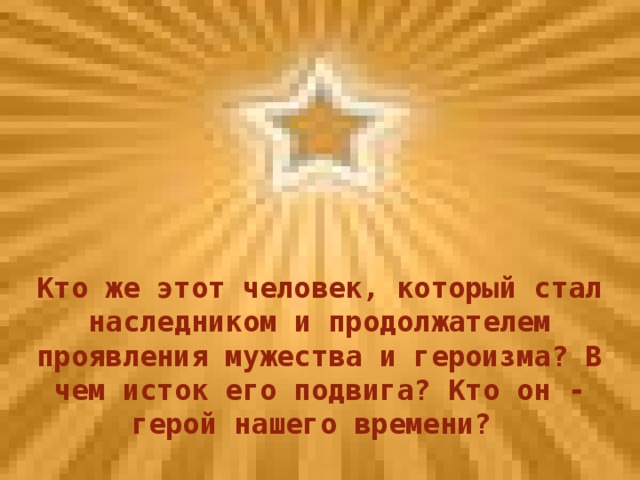 Кто же этот человек, который стал наследником и продолжателем проявления мужества и героизма? В чем исток его подвига? Кто он - герой нашего времени?