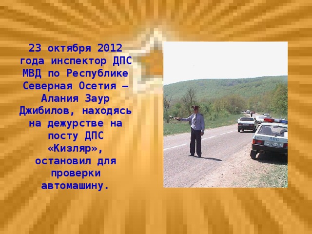 23 октября 2012 года инспектор ДПС МВД по Республике Северная Осетия – Алания Заур Джибилов, находясь на дежурстве на посту ДПС «Кизляр», остановил для проверки автомашину.