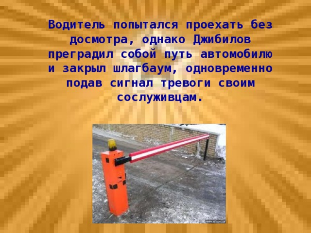 Водитель попытался проехать без досмотра, однако Джибилов преградил собой путь автомобилю и закрыл шлагбаум, одновременно подав сигнал тревоги своим сослуживцам.