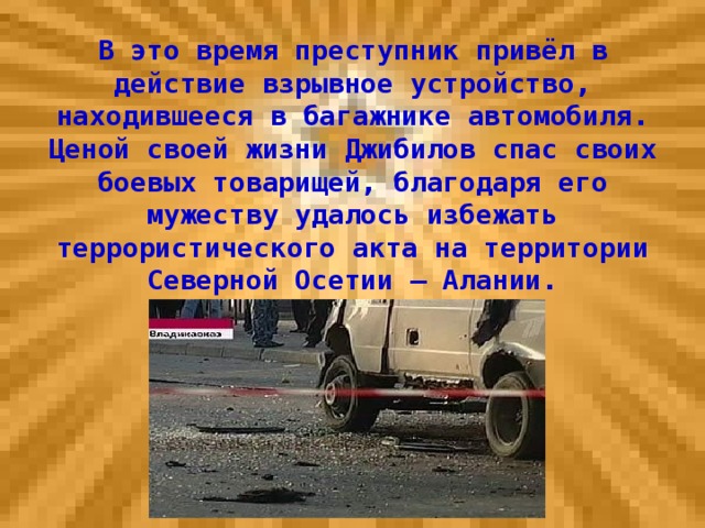 В это время преступник привёл в действие взрывное устройство, находившееся в багажнике автомобиля. Ценой своей жизни Джибилов спас своих боевых товарищей, благодаря его мужеству удалось избежать террористического акта на территории Северной Осетии – Алании.