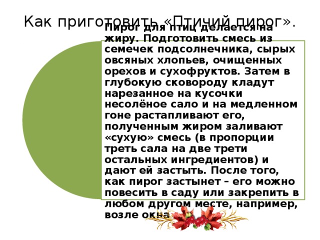 Как приготовить «Птичий пирог».   Пирог для птиц делается на жиру. Подготовить смесь из семечек подсолнечника, сырых овсяных хлопьев, очищенных орехов и сухофруктов. Затем в глубокую сковороду кладут нарезанное на кусочки несолёное сало и на медленном гоне растапливают его, полученным жиром заливают «сухую» смесь (в пропорции треть сала на две трети остальных ингредиентов) и дают ей застыть. После того, как пирог застынет – его можно повесить в саду или закрепить в любом другом месте, например, возле окна 