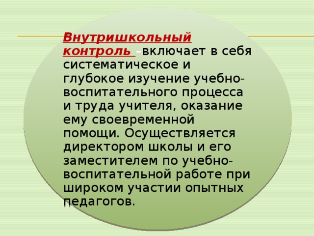 Внутришкольный контроль – включает в себя систематическое и глубокое изучение учебно-воспитательного процесса и труда учителя, оказание ему своевременной помощи. Осуществляется директором школы и его заместителем по учебно-воспитательной работе при широком участии опытных педагогов. 