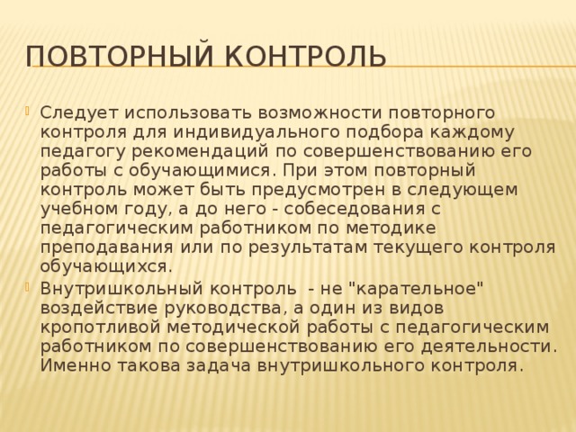 ПОВТОРНЫЙ КОНТРОЛЬ Следует использовать возможности повторного контроля для индивидуального подбора каждому педагогу рекомендаций по совершенствованию его работы с обучающимися. При этом повторный контроль может быть предусмотрен в следующем учебном году, а до него - собеседования с педагогическим работником по методике преподавания или по результатам текущего контроля обучающихся. Внутришкольный контроль - не 
