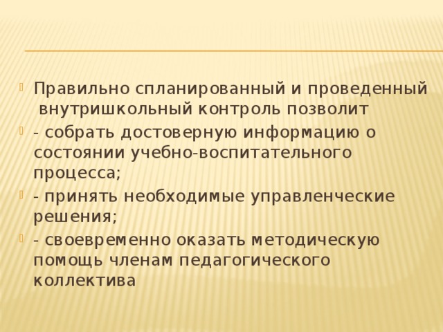 Правильно спланированный и проведенный внутришкольный контроль позволит - собрать достоверную информацию о состоянии учебно-воспитательного процесса; - принять необходимые управленческие решения; - своевременно оказать методическую помощь членам педагогического коллектива  