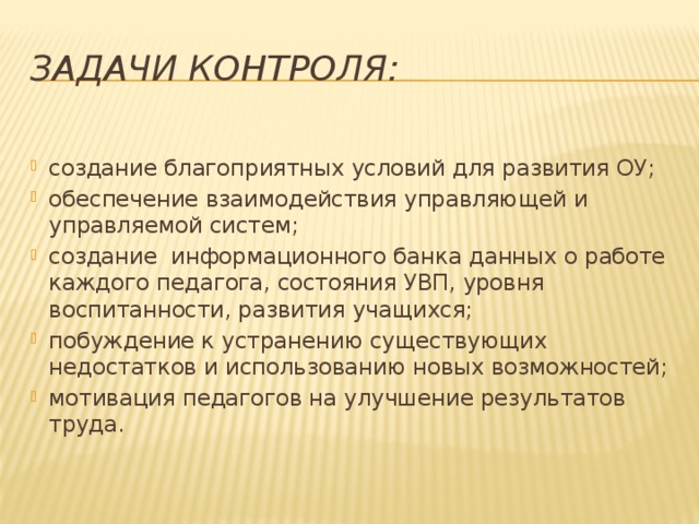 Задачи контроля: создание благоприятных условий для развития ОУ; обеспечение взаимодействия управляющей и управляемой систем; создание информационного банка данных о работе каждого педагога, состояния УВП, уровня воспитанности, развития учащихся; побуждение к устранению существующих недостатков и использованию новых возможностей; мотивация педагогов на улучшение результатов труда. 