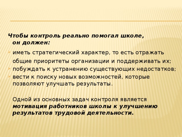 Чтобы контроль реально помогал школе,  он должен: иметь стратегический характер, то есть отражать общие приоритеты организации и поддерживать их; побуждать к устранению существующих недостатков; вести к поиску новых возможностей, которые позволяют улучшать результаты.  Одной из основных задач контроля является мотивация работников школы к улучшению результатов трудовой деятельности. 