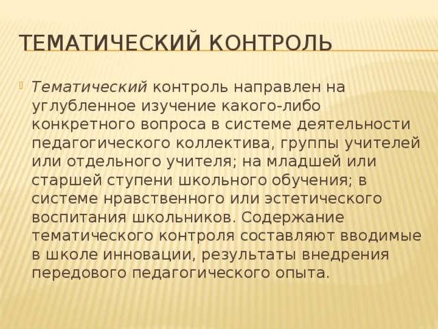 Тематический контроль Тематический контроль направлен на углубленное изучение какого-либо конкретного вопроса в системе деятельности педагогического коллектива, группы учителей или отдельного учителя; на младшей или старшей ступени школьного обучения; в системе нравственного или эстетического воспитания школьников. Содержание тематического контроля составляют вводимые в школе инновации, результаты внедрения передового педагогического опыта. 