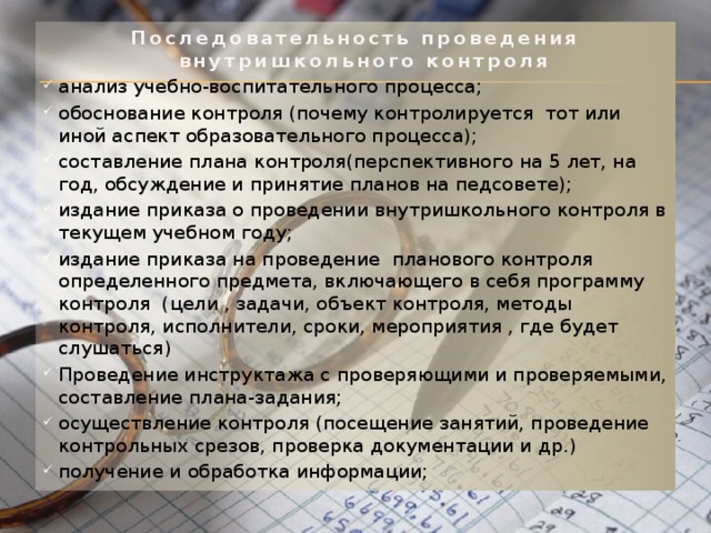 Последовательность проведения внутришкольного контроля анализ учебно-воспитательного процесса; обоснование контроля (почему контролируется тот или иной аспект образовательного процесса); составление плана контроля(перспективного на 5 лет, на год, обсуждение и принятие планов на педсовете); издание приказа о проведении внутришкольного контроля в текущем учебном году; издание приказа на проведение планового контроля определенного предмета, включающего в себя программу контроля (цели , задачи, объект контроля, методы контроля, исполнители, сроки, мероприятия , где будет слушаться) Проведение инструктажа с проверяющими и проверяемыми, составление плана-задания; осуществление контроля (посещение занятий, проведение контрольных срезов, проверка документации и др.) получение и обработка информации; 
