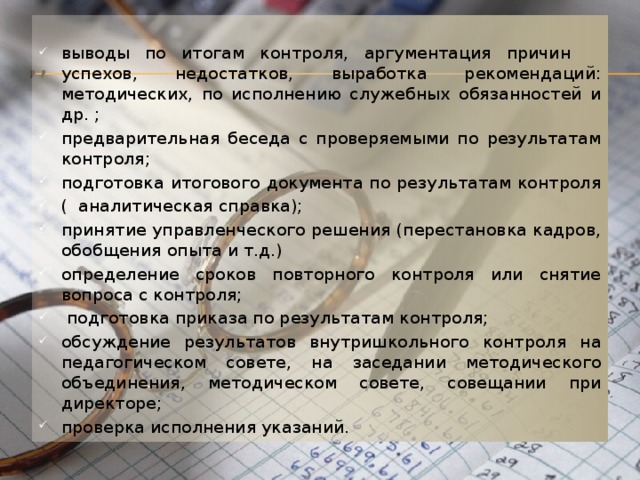 выводы по итогам контроля, аргументация причин успехов, недостатков, выработка рекомендаций: методических, по исполнению служебных обязанностей и др. ; предварительная беседа с проверяемыми по результатам контроля; подготовка итогового документа по результатам контроля ( аналитическая справка); принятие управленческого решения (перестановка кадров, обобщения опыта и т.д.) определение сроков повторного контроля или снятие вопроса с контроля;  подготовка приказа по результатам контроля; обсуждение результатов внутришкольного контроля на педагогическом совете, на заседании методического объединения, методическом совете, совещании при директоре; проверка исполнения указаний. ,, 